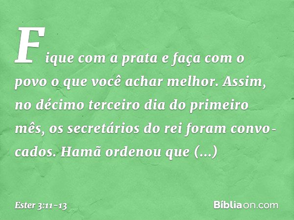 "Fi­que com a prata e faça com o povo o que você achar melhor". Assim, no décimo terceiro dia do primeiro mês, os secretários do rei foram convo­cados. Hamã ord