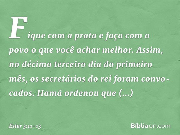 "Fi­que com a prata e faça com o povo o que você achar melhor". Assim, no décimo terceiro dia do primeiro mês, os secretários do rei foram convo­cados. Hamã ord