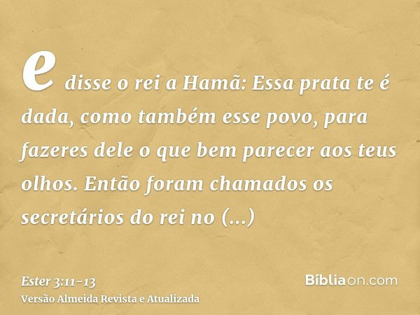 e disse o rei a Hamã: Essa prata te é dada, como também esse povo, para fazeres dele o que bem parecer aos teus olhos.Então foram chamados os secretários do rei