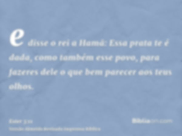 e disse o rei a Hamã: Essa prata te é dada, como também esse povo, para fazeres dele o que bem parecer aos teus olhos.