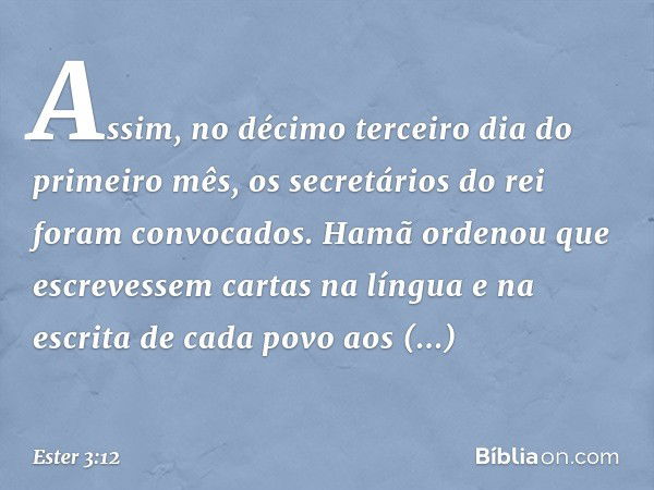 Assim, no décimo terceiro dia do primeiro mês, os secretários do rei foram convo­cados. Hamã ordenou que escrevessem cartas na língua e na escrita de cada povo 