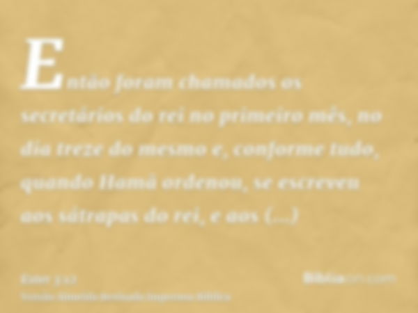 Então foram chamados os secretários do rei no primeiro mês, no dia treze do mesmo e, conforme tudo, quando Hamã ordenou, se escreveu aos sátrapas do rei, e aos 