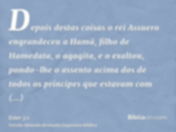 Depois destas coisas o rei Assuero engrandeceu a Hamã, filho de Hamedata, o agagita, e o exaltou, pondo-lhe o assento acima dos de todos os príncipes que estava