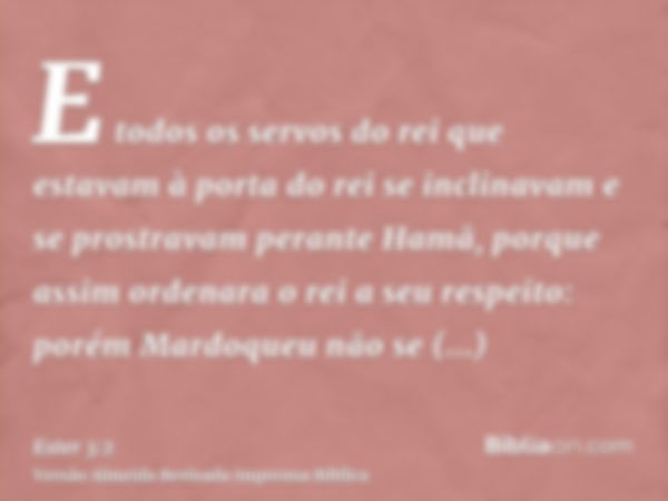 E todos os servos do rei que estavam à porta do rei se inclinavam e se prostravam perante Hamã, porque assim ordenara o rei a seu respeito: porém Mardoqueu não 