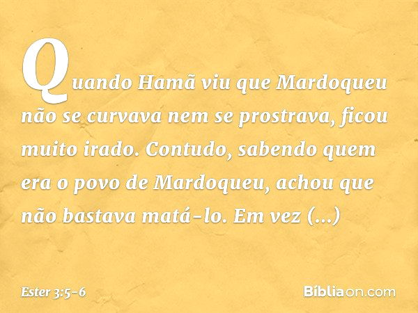 Quando Hamã viu que Mardoqueu não se curvava nem se prostrava, ficou muito irado. Contudo, sabendo quem era o povo de Mardo­queu, achou que não bastava matá-lo.