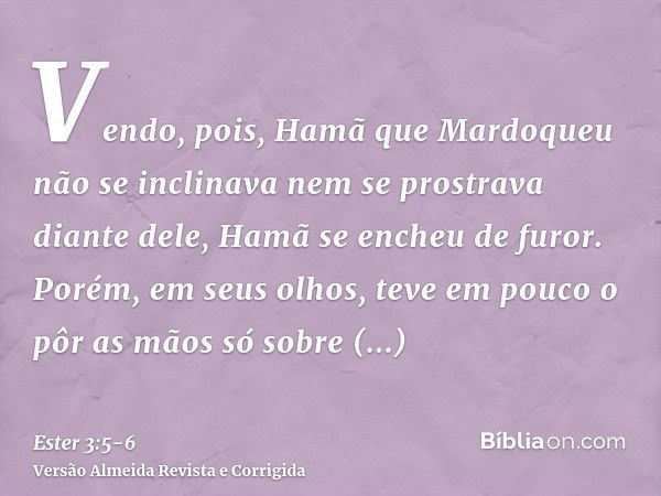 Vendo, pois, Hamã que Mardoqueu não se inclinava nem se prostrava diante dele, Hamã se encheu de furor.Porém, em seus olhos, teve em pouco o pôr as mãos só sobr