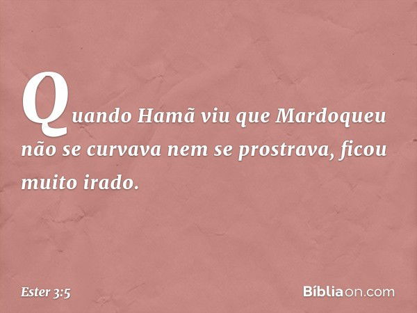 Quando Hamã viu que Mardoqueu não se curvava nem se prostrava, ficou muito irado. -- Ester 3:5