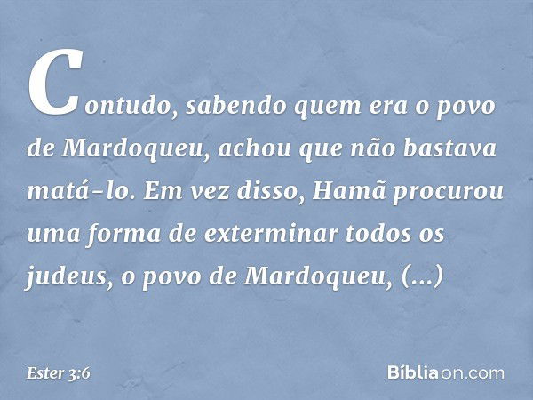 Contudo, sabendo quem era o povo de Mardo­queu, achou que não bastava matá-lo. Em vez disso, Hamã procurou uma forma de exterminar todos os judeus, o povo de Ma