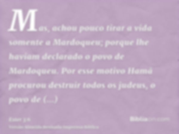 Mas, achou pouco tirar a vida somente a Mardoqueu; porque lhe haviam declarado o povo de Mardoqueu. Por esse motivo Hamã procurou destruir todos os judeus, o po