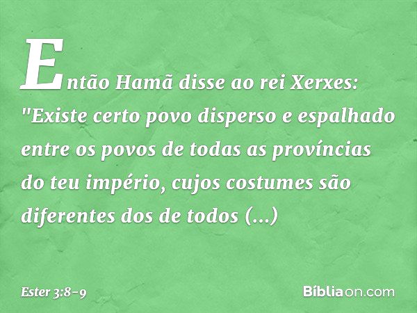 Então Hamã disse ao rei Xerxes: "Exis­te certo povo disperso e espalhado entre os povos de todas as províncias do teu império, cujos costumes são diferentes dos