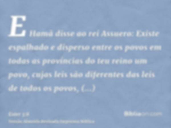 E Hamã disse ao rei Assuero: Existe espalhado e disperso entre os povos em todas as províncias do teu reino um povo, cujas leis são diferentes das leis de todos