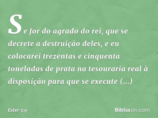 Se for do agrado do rei, que se decrete a destruição deles, e eu colocarei trezentas e cinquenta toneladas de prata na tesouraria real à disposição para que se 