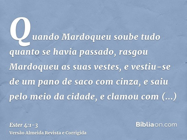 Quando Mardoqueu soube tudo quanto se havia passado, rasgou Mardoqueu as suas vestes, e vestiu-se de um pano de saco com cinza, e saiu pelo meio da cidade, e cl