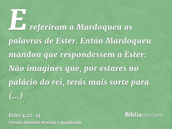 E referiram a Mardoqueu as palavras de Ester.Então Mardoqueu mandou que respondessem a Ester: Não imagines que, por estares no palácio do rei, terás mais sorte 