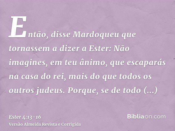 Então, disse Mardoqueu que tornassem a dizer a Ester: Não imagines, em teu ânimo, que escaparás na casa do rei, mais do que todos os outros judeus.Porque, se de