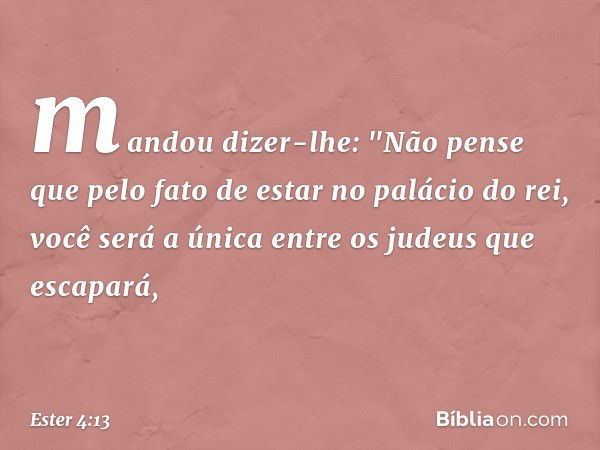 mandou dizer-lhe: "Não pense que pelo fato de estar no palácio do rei, você será a única entre os judeus que escapará, -- Ester 4:13