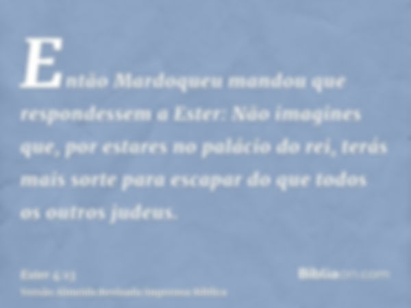 Então Mardoqueu mandou que respondessem a Ester: Não imagines que, por estares no palácio do rei, terás mais sorte para escapar do que todos os outros judeus.