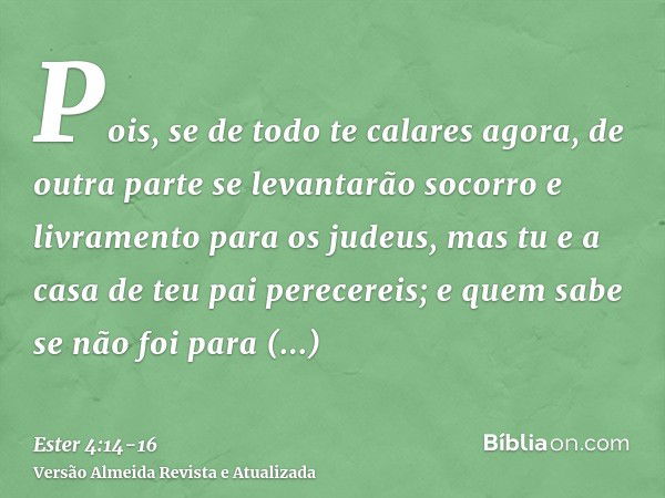 Pois, se de todo te calares agora, de outra parte se levantarão socorro e livramento para os judeus, mas tu e a casa de teu pai perecereis; e quem sabe se não f