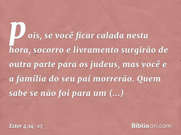 pois, se você ficar calada nesta hora, socorro e livramento surgirão de outra parte para os judeus, mas você e a família do seu pai morrerão. Quem sabe se não f