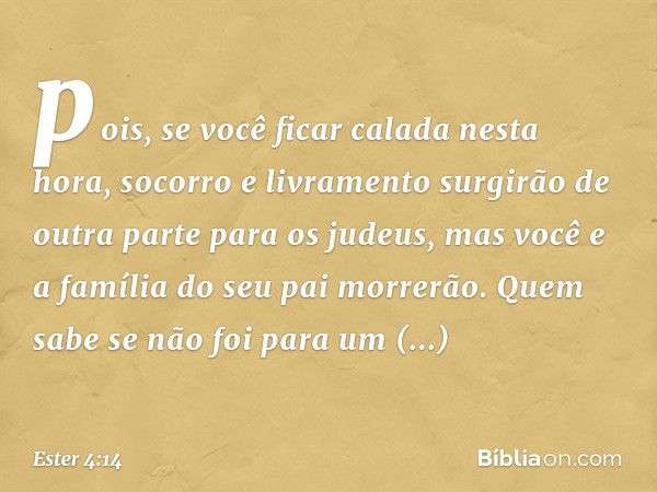 pois, se você ficar calada nesta hora, socorro e livramento surgirão de outra parte para os judeus, mas você e a família do seu pai morrerão. Quem sabe se não f