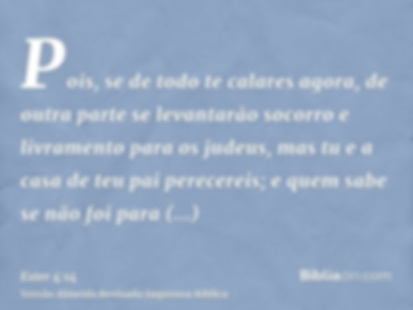 Pois, se de todo te calares agora, de outra parte se levantarão socorro e livramento para os judeus, mas tu e a casa de teu pai perecereis; e quem sabe se não f