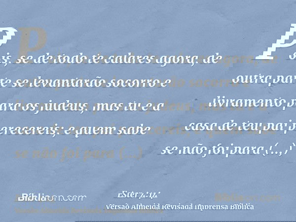 Pois, se de todo te calares agora, de outra parte se levantarão socorro e livramento para os judeus, mas tu e a casa de teu pai perecereis; e quem sabe se não f