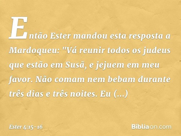 Então Ester mandou esta resposta a Mardoqueu: "Vá reunir todos os judeus que estão em Susã, e jejuem em meu favor. Não comam nem bebam durante três dias e três 