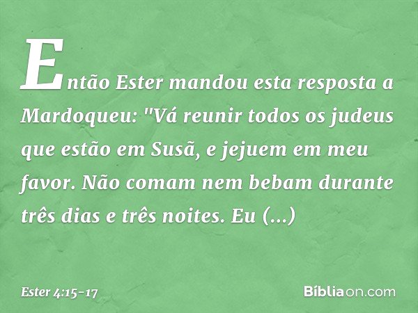 Então Ester mandou esta resposta a Mardoqueu: "Vá reunir todos os judeus que estão em Susã, e jejuem em meu favor. Não comam nem bebam durante três dias e três 
