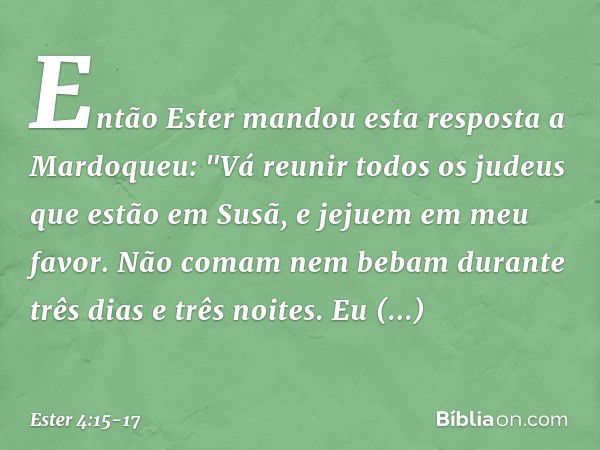 Então Ester mandou esta resposta a Mardoqueu: "Vá reunir todos os judeus que estão em Susã, e jejuem em meu favor. Não comam nem bebam durante três dias e três 