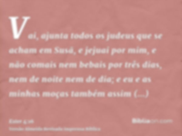 Vai, ajunta todos os judeus que se acham em Susã, e jejuai por mim, e não comais nem bebais por três dias, nem de noite nem de dia; e eu e as minhas moças també