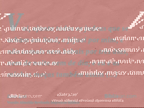 Vai, ajunta todos os judeus que se acham em Susã, e jejuai por mim, e não comais nem bebais por três dias, nem de noite nem de dia; e eu e as minhas moças també