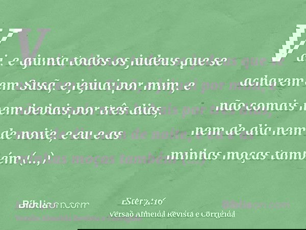 Vai, e ajunta todos os judeus que se acharem em Susã, e jejuai por mim, e não comais nem bebais por três dias, nem de dia nem de noite, e eu e as minhas moças t