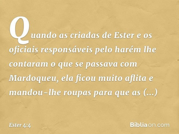 Quando as criadas de Ester e os oficiais responsáveis pelo harém lhe contaram o que se passava com Mardoqueu, ela ficou muito aflita e mandou-lhe roupas para qu