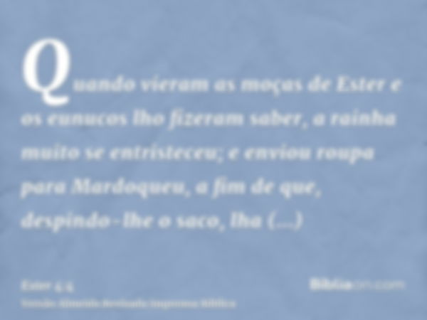 Quando vieram as moças de Ester e os eunucos lho fizeram saber, a rainha muito se entristeceu; e enviou roupa para Mardoqueu, a fim de que, despindo-lhe o saco,