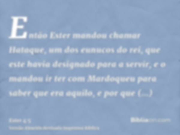 Então Ester mandou chamar Hataque, um dos eunucos do rei, que este havia designado para a servir, e o mandou ir ter com Mardoqueu para saber que era aquilo, e p