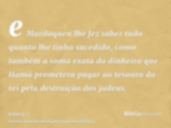 e Mardoqueu lhe fez saber tudo quanto lhe tinha sucedido, como também a soma exata do dinheiro que Hamã prometera pagar ao tesouro do rei pela destruição dos ju