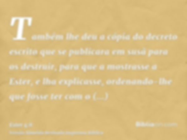 Também lhe deu a cópia do decreto escrito que se publicara em susã para os destruir, para que a mostrasse a Ester, e lha explicasse, ordenando-lhe que fosse ter