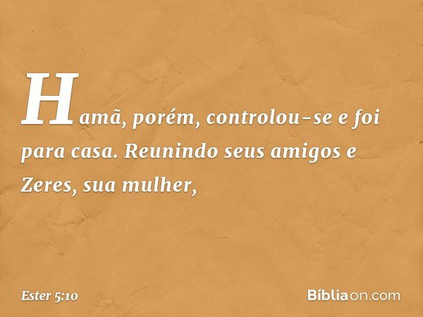 Hamã, porém, controlou-se e foi para casa.
Reunindo seus amigos e Zeres, sua mulher, -- Ester 5:10