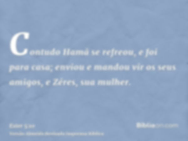 Contudo Hamã se refreou, e foi para casa; enviou e mandou vir os seus amigos, e Zéres, sua mulher.