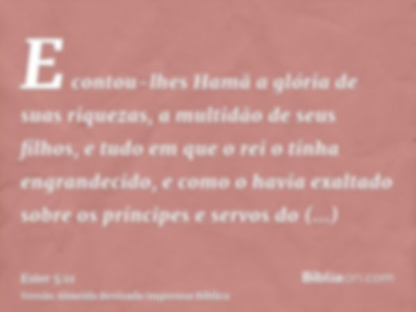 E contou-lhes Hamã a glória de suas riquezas, a multidão de seus filhos, e tudo em que o rei o tinha engrandecido, e como o havia exaltado sobre os príncipes e 