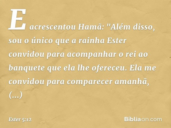 E acrescentou Hamã: "Além disso, sou o único que a rainha Ester convidou para acompanhar o rei ao banquete que ela lhe ofereceu. Ela me convidou para comparecer