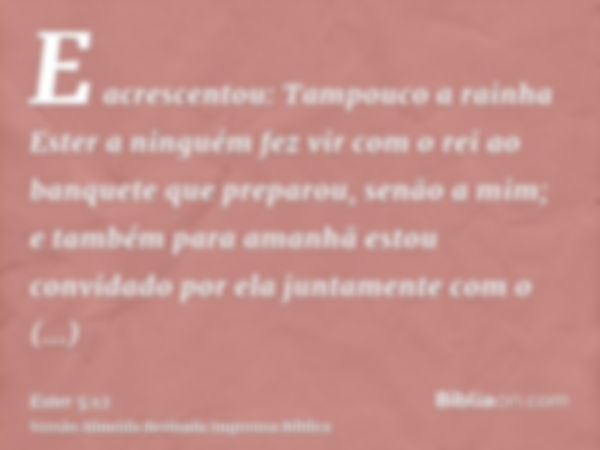 E acrescentou: Tampouco a rainha Ester a ninguém fez vir com o rei ao banquete que preparou, senão a mim; e também para amanhã estou convidado por ela juntament