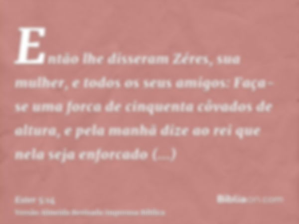 Então lhe disseram Zéres, sua mulher, e todos os seus amigos: Faça-se uma forca de cinquenta côvados de altura, e pela manhã dize ao rei que nela seja enforcado