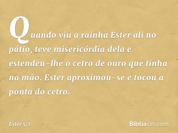 Quando viu a rainha Ester ali no pátio, teve misericórdia dela e estendeu-lhe o cetro de ouro que tinha na mão. Ester aproximou-se e tocou a ponta do cetro. -- 