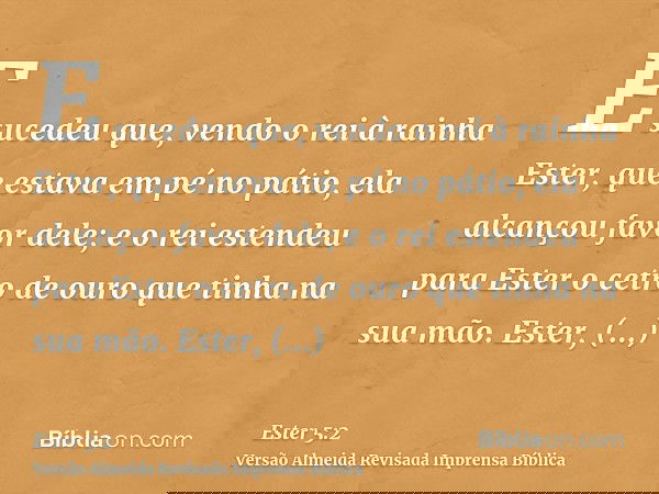 E sucedeu que, vendo o rei à rainha Ester, que estava em pé no pátio, ela alcançou favor dele; e o rei estendeu para Ester o cetro de ouro que tinha na sua mão.