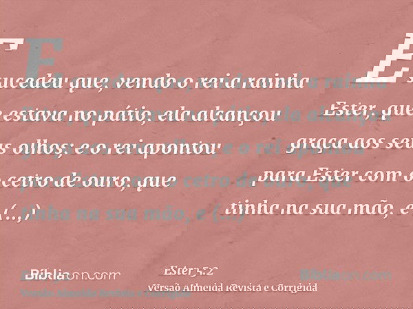 E sucedeu que, vendo o rei a rainha Ester, que estava no pátio, ela alcançou graça aos seus olhos; e o rei apontou para Ester com o cetro de ouro, que tinha na 