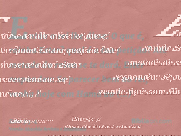 Então o rei lhe disse: O que é, rainha Ester? qual é a tua petição? Até metade do reino se te dará.Ester respondeu: Se parecer bem ao rei, venha hoje com Hamã a