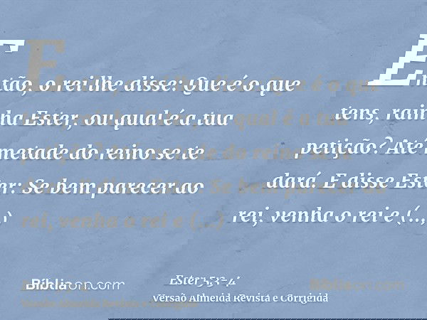 Então, o rei lhe disse: Que é o que tens, rainha Ester, ou qual é a tua petição? Até metade do reino se te dará.E disse Ester: Se bem parecer ao rei, venha o re