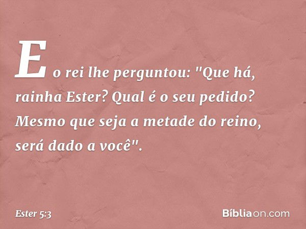 E o rei lhe perguntou: "Que há, rainha Ester? Qual é o seu pedido? Mesmo que seja a metade do reino, será dado a você". -- Ester 5:3