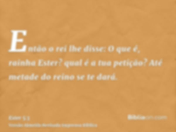 Então o rei lhe disse: O que é, rainha Ester? qual é a tua petição? Até metade do reino se te dará.